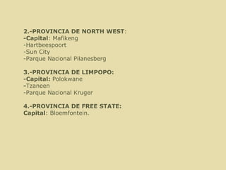   2.-PROVINCIA DE NORTH WEST : -Capital : M afikeng -Hartbeespoort -Sun City  -Parque Nacional Pilanesberg 3.-PROVINCIA DE LIMPOPO: -Capital:  Polokwane - Tzaneen -Parque Nacional Kruger 4.-PROVINCIA DE FREE STATE: Capital : Bloemfontein. 