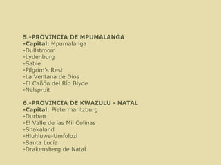  5.-PROVINCIA DE MPUMALANGA -Capital:  Mpumalanga -Dullstroom      -Lydenburg -Sabie    -Pilgrim’s Rest  -La Ventana de Dios -El Cañón del Río Blyde -Nelspruit 6.-PROVINCIA DE KWAZULU - NATAL  -Capital : Pietermaritzburg -Durban -El Valle de las Mil Colinas -Shakaland -Hluhluwe-Umfolozi -Santa Lucía -Drakensberg de Natal 