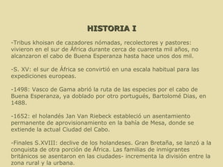 HISTORIA I -Tribus khoisan de cazadores nómadas, recolectores y pastores: vivieron en el sur de África durante cerca de cuarenta mil años, no alcanzaron el cabo de Buena Esperanza hasta hace unos dos mil. -S. XV: el sur de África se convirtió en una escala habitual para las expediciones europeas. -1498: Vasco de Gama abrió la ruta de las especies por el cabo de Buena Esperanza, ya doblado por otro portugués, Bartolomé Dias, en 1488. -1652: el holandés Jan Van Riebeck estableció un asentamiento permanente de aprovisionamiento en la bahía de Mesa, donde se extiende la actual Ciudad del Cabo. -Finales S.XVIII: declive de los holandeses. Gran Bretaña, se lanzó a la conquista de otra porción de África. Las familias de inmigrantes británicos se asentaron en las ciudades- incrementa la división entre la zona rural y la urbana. . 