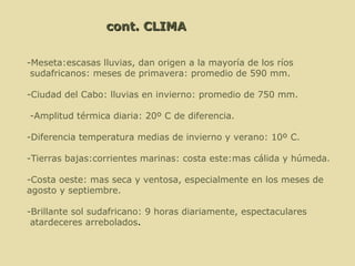   cont. CLIMA   -Meseta: escasas lluvias, dan origen a la mayoría de los ríos sudafricanos: meses de primavera: promedio de 590 mm.  -Ciudad del Cabo: lluvias en invierno: promedio de 750 mm.   -Amplitud térmica diaria: 20º C de diferencia. -Diferencia temperatura medias de invierno y verano: 10º C.  -T ierras bajas:corrientes marinas: costa este:mas cálida y húmeda. -Costa oeste: mas seca y ventosa, especialmente en los meses de  agosto y septiembre. -B rillante sol sudafricano: 9 horas diariamente, espectaculares atardeceres arrebolados .  