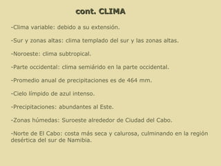 -Clima variable: debido a su extensión. -Sur y zonas altas: clima templado del sur y las zonas altas. -Noroeste: clima subtropical. -Parte occidental: clima semiárido en la parte occidental. -Promedio anual de precipitaciones es de 464 mm. -Cielo límpido de azul intenso. -Precipitaciones: abundantes al Este. -Zonas húmedas: Suroeste alrededor de Ciudad del Cabo.  -Norte de El Cabo: costa más seca y calurosa, culminando en la región desértica del sur de Namibia.  cont. CLIMA 