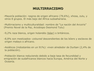 MULTIRRACISMO -Mayoría población: negros de origen africano (79,6%), xhosa, zulu, y otros 8 grupos. El más bajo del África subsahariana. -Multirracismo y multiculturalidad: nombre de “La nación del Arcoiris”  ( Premio Novel de la Paz, Arzobispo Desmond Tutu) -9,2% raza blanca, origen holandés ( bóer ) o británicos.  -8,8% son mestizados-  coloured  descendientes de los bóers y esclavos de origen malayo o africano.  -Asiáticos (indostaníes en un 91%): viven alrededor de Durban (2,4% de la población).  -Población blanca reduciendo debido a:baja tasa de fecundidad y  emigración de sudafricanos blancos hacia Europa, América del Norte y Oceanía.   