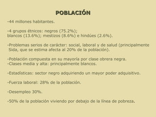 POBLACIÓN -44 millones habitantes. -4 grupos étnicos: negros (75.2%);  blancos (13.6%); mestizos (8.6%) e hindúes (2.6%).  -Problemas serios de carácter: social, laboral y de salud (principalmente Sida, que se estima afecta al 20% de la población). -Población compuesta en su mayoría por clase obrera negra.  -Clases media y alta: principalmente blancos. -Estadísticas: sector negro adquiriendo un mayor poder adquisitivo.  -Fuerza laboral: 28% de la población.  -Desempleo 30%. -50% de la población viviendo por debajo de la línea de pobreza .  