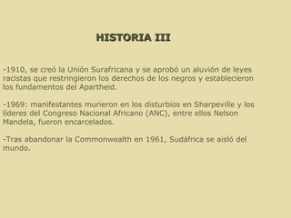 HISTORIA III -1910, se creó la Unión Surafricana y se aprobó un aluvión de leyes racistas que restringieron los derechos de los negros y establecieron los fundamentos del Apartheid. -1969: manifestantes murieron en los disturbios en Sharpeville y los líderes del Congreso Nacional Africano (ANC), entre ellos Nelson Mandela, fueron encarcelados.  -Tras abandonar la Commonwealth en 1961, Sudáfrica se aisló del mundo. 