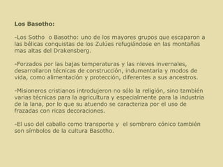Los Basotho: -Los Sotho  o Basotho: uno de los mayores grupos que escaparon a las bélicas conquistas de los Zulúes refugiándose en las montañas mas altas del Drakensberg. -Forzados por las bajas temperaturas y las nieves invernales, desarrollaron técnicas de construcción, indumentaria y modos de vida, como alimentación y protección, diferentes a sus ancestros. -Misioneros cristianos introdujeron no sólo la religión, sino también varias técnicas para la agricultura y especialmente para la industria de la lana, por lo que su atuendo se caracteriza por el uso de frazadas con ricas decoraciones. -El uso del caballo como transporte y  el sombrero cónico también son símbolos de la cultura Basotho. 