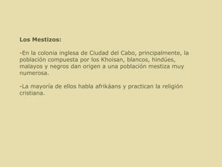 Los Mestizos: -En la colonia inglesa de Ciudad del Cabo, principalmente, la población compuesta por los Khoisan, blancos, hindúes, malayos y negros dan origen a una población mestiza muy numerosa. -La mayoría de ellos habla afrikáans y practican la religión cristiana. 