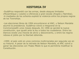 HISTORIA IV -Sudáfrica respondió con las armas, desde ataques limitados (Mozambique y Lesoto) a ofensivas a gran escala (Angola y Namibia). -A mediados de los ochenta explotó la violencia entre los propios negros de los Townships. -Las elecciones libres de 1994 encumbraron al ANC, y Nelson Mandela asumió la presidencia. Sudáfrica volvió a integrarse en la Commonwealth unos meses después. En 1996 se aprobó la nueva constitución, que igualó ante la ley a todos los ciudadanos. Entre los blancos existe una mezcla de alivio y desconcierto, y entre los negros rebosa el júbilo por la libertad obtenida. -1999: el país votó en unos comicios multirraciales por segunda vez en su historia. A pesar de la retirada de Nelson Mandela, el ANC volvió a ganar las elecciones con Thabo Mbeki lo que le permitiría modificar la Constitución.  