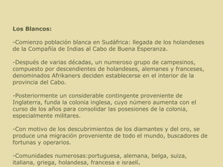 Los Blancos: -Comienzo población blanca en Sudáfrica: llegada de los holandeses de la Compañía de Indias al Cabo de Buena Esperanza. -Después de varias décadas, un numeroso grupo de campesinos, compuesto por descendientes de holandeses, alemanes y franceses, denominados Afrikaners deciden establecerse en el interior de la provincia del Cabo. -Posteriormente un considerable contingente proveniente de Inglaterra, funda la colonia inglesa, cuyo número aumenta con el curso de los años para consolidar las posesiones de la colonia, especialmente militares. -Con motivo de los descubrimientos de los diamantes y del oro, se produce una migración proveniente de todo el mundo, buscadores de fortunas y operarios.  -Comunidades numerosas:portuguesa, alemana, belga, suiza, italiana, griega, holandesa, francesa e israelí . 