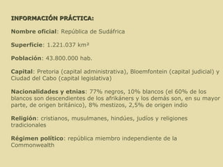   INFORMACIÓN PRÁCTICA:   Nombre oficial : República de Sudáfrica Superficie : 1.221.037 km² Población : 43.800.000 hab. Capital : Pretoria (capital administrativa), Bloemfontein (capital judicial) y Ciudad del Cabo (capital legislativa) Nacionalidades y etnias : 77% negros, 10% blancos (el 60% de los blancos son descendientes de los afrikáners y los demás son, en su mayor parte, de origen británico), 8% mestizos, 2,5% de origen indio Religión : cristianos, musulmanes, hindúes, judíos y religiones tradicionales Régimen político : república miembro independiente de la Commonwealth 