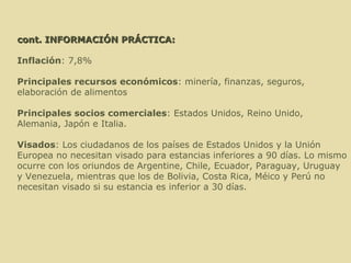   cont. INFORMACIÓN PRÁCTICA:   Inflación : 7,8% Principales recursos económicos : minería, finanzas, seguros, elaboración de alimentos Principales socios comerciales : Estados Unidos, Reino Unido, Alemania, Japón e Italia. Visados : Los ciudadanos de los países de Estados Unidos y la Unión Europea no necesitan visado para estancias inferiores a 90 días. Lo mismo ocurre con los oriundos de Argentine, Chile, Ecuador, Paraguay, Uruguay y Venezuela, mientras que los de Bolivia, Costa Rica, Méico y Perú no necesitan visado si su estancia es inferior a 30 días. 