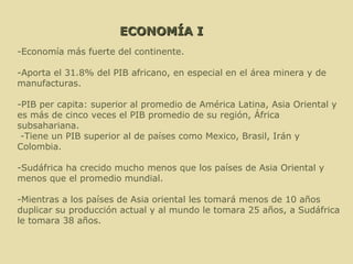 ECONOMÍA I -Economía más fuerte del continente. -Aporta el 31.8% del PIB africano, en especial en el área minera y de manufacturas. -PIB per capita: superior al promedio de América Latina, Asia Oriental y es más de cinco veces el PIB promedio de su región, África subsahariana. -Tiene un PIB superior al de países como Mexico, Brasil, Irán y Colombia. -Sudáfrica ha crecido mucho menos que los países de Asia Oriental y menos que el promedio mundial.  -Mientras a los países de Asia oriental les tomará menos de 10 años duplicar su producción actual y al mundo le tomara 25 años, a Sudáfrica le tomara 38 años. 
