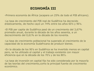 ECONOMÍA III -Primera economía de África (acapara un 25% de todo el PIB africano). -La tasa de crecimiento del PIB real de Sudáfrica ha decrecido drásticamente, de hecho cayó un 74% entre los años 60’s y 90’s.  -El PIB per capita de Sudáfrica pasó de un crecimiento del 3,67% promedio anual, durante la década de los años sesenta, a un decrecimiento del 0,61% en la década de los noventa.  -La tasa de crecimiento poblacional ha superado al crecimiento de la capacidad de la economía Sudafricana de producir bienes. -En la década de los 90’s en Sudáfrica se ha invertido menos en capital pero, se ha utilizado el capital y el trabajo existente con mayor eficiencia que en la década de los 70’s y de los 80’s. -La tasa de inversión en capital fijo ha sido considerada por la mayoría de las teorías del crecimiento,como la principal fuente de crecimiento económico.  