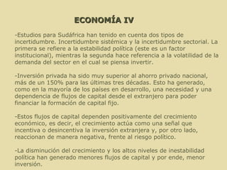ECONOMÍA IV -Estudios para Sudáfrica han tenido en cuenta dos tipos de incertidumbre. Incertidumbre sistémica y la incertidumbre sectorial. La primera se refiere a la estabilidad política (este es un factor institucional), mientras la segunda hace referencia a la volatilidad de la demanda del sector en el cual se piensa invertir. -Inversión privada ha sido muy superior al ahorro privado nacional, más de un 150% para las últimas tres décadas. Esto ha generado, como en la mayoría de los países en desarrollo, una necesidad y una dependencia de flujos de capital desde el extranjero para poder financiar la formación de capital fijo. Estos flujos de capital dependen positivamente del crecimiento económico, es decir, el crecimiento actúa como una señal que incentiva o desincentiva la inversión extranjera y, por otro lado, reaccionan de manera negativa, frente al riesgo político. -La disminución del crecimiento y los altos niveles de inestabilidad política han generado menores flujos de capital y por ende, menor inversión. 
