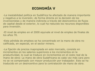 ECONOMÍA V -La inestabilidad política en Sudáfrica ha afectado de manera importante y negativa a la inversión; de forma directa en la decisión de los inversionistas y de manera indirecta a través del desincentivo de flujos de capital desde el exterior, lo cual ha reducido los recursos disponibles para inversión.  -El nivel de empleo en el 2000 equivale al nivel de empleo de finales de los años 70.  - Esta pérdida de empleos se ha concentrado en la mano de obra no calificada, en especial, en el sector minero. -La fijación de precios inapropiada en este mercado, consiste en incrementos en los salarios superiores a los incrementos en la productividad, lo cual se traduce en incrementos en el costo real de la mano de obra: La mano de obra Sudafricana es cada vez más cara pero no se ve compensado con mayor producción por trabajador. Esto se ha traducido en un desincentivo para la contratación de mano de obra.  