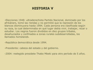 HISTORIA V -Elecciones 1948: ultraderechista Partido Nacional, dominado por los afrikáners, tomó las riendas y no permitió que la represión de los blancos disminuyera hasta 1994. Cada persona era clasificada según su raza, la cual determinaba en qué lugar debía vivir, trabajar, rezar o estudiar. Los negros fueron divididos en diez grupos tribales, desahuciados y confinados a zonas rurales subdesarrolladas, los llamados  homelands . -República democrática desde 1994. -Presidente: cabeza del estado y del gobierno. -2004: reelegido presidete Thabo Mbeki para otro período de 5 años.  