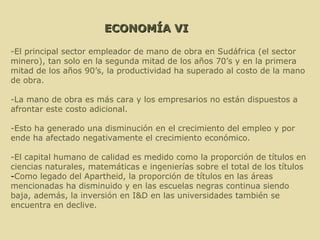 ECONOMÍA VI -El principal sector empleador de mano de obra en Sudáfrica (el sector minero), tan solo en la segunda mitad de los años 70’s y en la primera mitad de los años 90’s, la productividad ha superado al costo de la mano de obra. -La mano de obra es más cara y los empresarios no están dispuestos a afrontar este costo adicional. -Esto ha generado una disminución en el crecimiento del empleo y por ende ha afectado negativamente el crecimiento económico. -El capital humano de calidad es medido como la proporción de títulos en ciencias naturales, matemáticas e ingenierías sobre el total de los títulos - Como legado del Apartheid, la proporción de títulos en las áreas mencionadas ha disminuido y en las escuelas negras continua siendo baja, además, la inversión en I&D en las universidades también se encuentra en declive. 