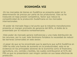 ECONOMÍA VII -En los mercados de bienes en Sudáfrica se presenta poder en la determinación de precios por parte de los productores. Esto se ha traducido en baja presión competitiva, factor que reduce la competitividad de la producción Sudafricana en los mercados internacionales. -El poder de mercado llega a tal punto que la industria manufacturera presenta un margen promedio de ganancia del 80%, el doble de lo presentado por la industria norteamericana. -Este poder de mercado genera ineficiencias y una mala distribución de los recursos, por lo cual, este fenómeno fortalece la necesidad de reducir las barreras comerciales en este sector.  -A pesar de que se ha encontrado que la apertura que sufrió Sudáfrica en 1994 ha sido una fuente de aumento en la productividad, esta no se evidencia en los principales sectores de la economía como el financiero, agricultura, oro, comida y textiles, los cuales contribuyeron al 51% del PIB ya que no presentaron casi ningún cambio en sus tasas efectivas de protección. 