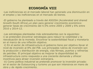ECONOMÍA VIII -Las ineficiencias en el mercado laboral han generado una disminución en el empleo y las ineficiencias en el mercado de bienes.  -El gobierno ha planteado a través del ASGISA (Accelerated and shared Growth-South Africa),un plan para generar crecimiento económico: generar tasas de crecimiento del 4.5% entre 2005 y 2009 y 6% entre 2010 y 2014-12. -Las estrategias planteadas más sobresalientes son la siguientes: i) se pretenden encontrar estrategias para reducir la volatilidad y la reevaluación de la moneda. Encontrar la sostenibilidad fiscal y monetaria en el marco de una inflación objetivo. ii) En el sector de infraestructura el gobierno tiene por objetivo llevar el nivel de inversión al 8% del PIB. Los principales rubros de inversión son la producción y distribución de energía, vías férreas, puertos y refinerías de petróleo. El principal objetivo es mejorar la disponibilidad de infraestructura como respuesta a una creciente demanda y ofrecer incentivos para atraer inversión extranjera. iii) Como política industrial se pretende promover la inversión privada: en el sector de Outsourcing y turismo ya que son intensivos en mano de obra y de rápido crecimiento. 
