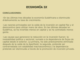ECONOMÍA IX CONCLUSIONES: -En las últimas tres décadas la economía Sudafricana a disminuido drásticamente su tasa de crecimiento. -Las razones principales son la caída de la inversión en capital fijo y el desincentivo para utilizar mano de obra. En las últimas décadas en Sudáfrica, se ha invertido menos en capital y se ha contratado menos gente. -Las causas que generaron la reducción en la inversión fueron: la inestabilidad política y sectorial, sumado a la dependencia de flujos de capital desde el exterior. La primera, ha sido prácticamente eliminada después de la caída de la Apartheid; la segunda, pretende ser contrarrestada con estabilidad macroeconómica y la dependencia pretende ser disminuida a través de la promoción de inversión privada.   