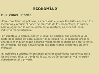 ECONOMÍA X Cont. CONCLUSIONES: -Para completar las políticas, es necesario eliminar las distorsiones en los mercados y reducir el poder de mercado de los productores, lo cual se podría lograr con la continuación de la apertura, en especial, en la industria manufacturera. -En cuanto a la disminución en el nivel de empleo, que obedece a un costo de la mano de obra superior al de equilibrio, el gobierno propone una política industrial que absorba rápidamente la mano de obra faltante, sin embargo, no está solucionando las distorsiones existentes en este mercado. -El gobierno Sudafricano pretende generar crecimiento económico para los próximos años, a través de la acumulación de capital, vía inversión gubernamental y privada. 