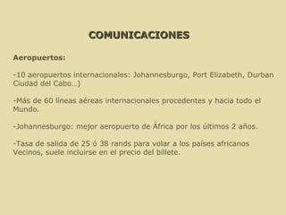 COMUNICACIONES Aeropuertos: -10 aeropuertos internacionales: Johannesburgo, Port Elizabeth, Durban  Ciudad del Cabo…) -Más de 60 líneas aéreas internacionales procedentes y hacia todo el  Mundo. -Johannesburgo: mejor aeropuerto de África por los últimos 2 años. -Tasa de salida de 25 ó 38 rands para volar a los países africanos Vecinos, suele incluirse en el precio del billete.  