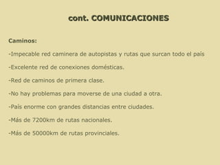 cont. COMUNICACIONES Caminos: -Impecable red caminera de autopistas y rutas que surcan todo el país -Excelente red de conexiones domésticas.  -Red de caminos de primera clase.  -No hay problemas para moverse de una ciudad a otra. -País enorme con grandes distancias entre ciudades. -Más de 7200km de rutas nacionales. -Más de 50000km de rutas provinciales.  