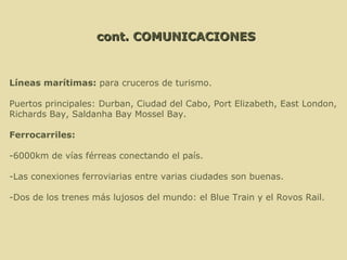 Líneas marítimas:  para cruceros de turismo. Puertos principales: Durban, Ciudad del Cabo, Port Elizabeth, East London,  Richards Bay, Saldanha Bay Mossel Bay. Ferrocarriles:  -6000km de vías férreas conectando el país. -Las conexiones ferroviarias entre varias ciudades son buenas. -Dos de los trenes más lujosos del mundo: el Blue Train y el Rovos Rail. cont. COMUNICACIONES 