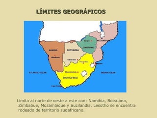 LÍMITES GEOGRÁFICOS Limita al norte de oeste a este con: Namibia, Botsuana, Zimbabue, Mozambique y Suzilandia. Lesotho se encuentra rodeado de territorio sudafricano. 