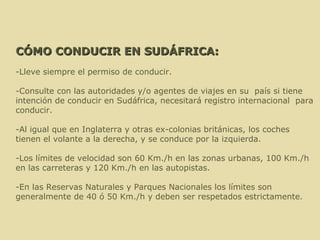 CÓMO CONDUCIR EN SUDÁFRICA: -Lleve siempre el permiso de conducir.    -Consulte con las autoridades y/o agentes de viajes en su  país si tiene intención de conducir en Sudáfrica, necesitará registro internacional  para conducir.    -Al igual que en Inglaterra y otras ex-colonias británicas, los coches tienen el volante a la derecha, y se conduce por la izquierda.  -Los límites de velocidad son 60 Km./h en las zonas urbanas, 100 Km./h en las carreteras y 120 Km./h en las autopistas.  -En las Reservas Naturales y Parques Nacionales los límites son generalmente de 40 ó 50 Km./h y deben ser respetados estrictamente.  