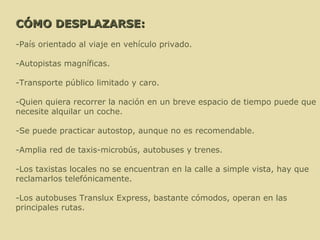 CÓMO DESPLAZARSE: -País orientado al viaje en vehículo privado. -Autopistas magníficas. -Transporte público limitado y caro.  -Quien quiera recorrer la nación en un breve espacio de tiempo puede que necesite alquilar un coche.  -Se puede practicar autostop, aunque no es recomendable.  -Amplia red de taxis-microbús, autobuses y trenes.  -Los taxistas locales no se encuentran en la calle a simple vista, hay que reclamarlos telefónicamente. -Los autobuses Translux Express, bastante cómodos, operan en las principales rutas. 