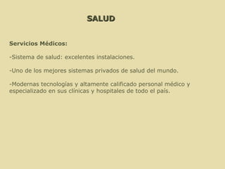 SALUD Servicios Médicos:  -Sistema de salud: excelentes instalaciones. -Uno de los mejores sistemas privados de salud del mundo. -Modernas tecnologías y altamente calificado personal médico y  especializado en sus clínicas y hospitales de todo el país. 