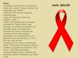 cont. SALUD SIDA : -Problema alarmante en Sudáfrica. -País del mundo: mayor número de infectados por SIDA. -Más del 31% de las mujeres embarazadas. -Tasa de infección entre los adultos: 20%. -2007: Rechazado por el antiguo presidente Thabo Mbeki (que dimite) y la entonces ministra de Sanidad (que es sustituída): insistían en que la mayoría de muertes en el país estaban asociadas a la malnutrición y al elevado nivel de pobreza, y no al VIH por ello dimite. -Fundación de muchos 'Orfanatos SIDA': dependen del estado para su cuidado y soporte económico. Hay unos 1.200.000 huérfanos. -Aproximadamente 5 millones de personas están infectadas por dicho virus. 