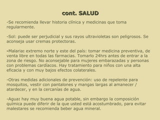 cont. SALUD -Se recomienda llevar historia clínica y medicinas que toma regularmente. -Sol: puede ser perjudicial y sus rayos ultravioletas son peligrosos. Se aconseja usar cremas protectoras.  - Malaria :  extremo norte y este del país: tomar medicina preventiva, de venta libre en todas las farmacias. Tomarlo 24hrs antes de entrar a la zona de riesgo. No aconsejable para mujeres embarazadas y personas con problemas cardíacos. Hay tratamiento para niños con una alta eficacia y con muy bajos efectos colaterales. -Otras medidas adicionales de prevención: uso de repelente para mosquitos, vestir con pantalones y mangas largas al amanecer / atardecer, y en la cercanías de agua.     -Agua :  hay muy buena agua potable, sin embargo la composición química puede diferir de la que usted está acostumbrado, para evitar malestares se recomienda beber agua mineral.  