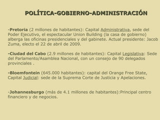 - Pretoria  (2 millones de habitantes): Capital  Administrativa , sede del Poder Ejecutivo, el espectacular Union Building (la casa de gobierno) alberga las oficinas presidenciales y del gabinete. Actual presidente: Jacob Zuma, electo el 22 de abril de 2009. -Ciudad del Cabo  (2.9 millones de habitantes): Capital  Legislativa : Sede del Parlamento/Asamblea Nacional, con un consejo de 90 delegados provinciales . -Bloemfontein  (645.000 habitantes): capital del Orange Free State, Capital  Judicial : sede de la Suprema Corte de Justicia y Apelaciones. - Johannesburgo  (más de 4.1 millones de habitantes):Principal centro financiero y de negocios.  POLÍTICA-GOBIERNO-ADMINISTRACIÓN 
