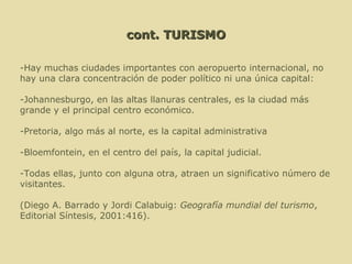 cont. TURISMO   -Hay muchas ciudades importantes con aeropuerto internacional, no hay una clara concentración de poder político ni una única capital:    -Johannesburgo, en las altas llanuras centrales, es la ciudad más grande y el principal centro económico.   -Pretoria, algo más al norte, es la capital administrativa   -Bloemfontein, en el centro del país, la capital judicial.    -Todas ellas, junto con alguna otra, atraen un significativo número de visitantes.    (Diego A. Barrado y Jordi Calabuig:  Geografía mundial del turismo , Editorial Síntesis, 2001:416). 