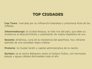 TOP CIUDADES Cap Town : marcada por su influencia holandesa y pintoresca Ruta de los Viñedos. Johannesburgo:  la Ciudad Bosque, la más rica del país, que debe su existencia al descubrimiento y explotación de vastos depósitos de oro. Soweto:  dinámica, cuna de la resistencia del apartheid, hoy vibrante ejemplo de una sociedad negra urbana. Pretoria : la Ciudad Jardín y capital administrativa de la nación. Durban:  es el centro Balneario sobre el Océano Índico, con hermosas playas y aguas cálidad disfrutables todo el año   