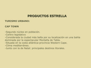 PRODUCTOS ESTRELLA TURISMO URBANO: CAP TOWN -Segundo núcleo en población. -Centro legislativo -Considerada la ciudad más bella por su localización en una bahía  dominada por la espectacular Montaña de Tabla. -Situada en la costa atlántica-provincia Western Cape. -Clima mediterráneo. -Junto con la de Natal: principales destinos litorales. 