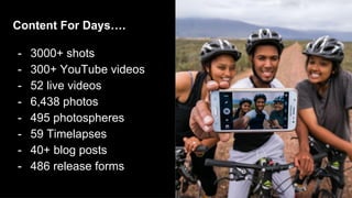 Content For Days….
- 3000+ shots
- 300+ YouTube videos
- 52 live videos
- 6,438 photos
- 495 photospheres
- 59 Timelapses
- 40+ blog posts
- 486 release forms
 