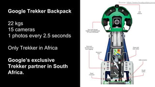 Google Trekker Backpack
22 kgs
15 cameras
1 photos every 2.5 seconds
Only Trekker in Africa
Google’s exclusive
Trekker partner in South
Africa.
Source: https://www.localguidesconnec
 