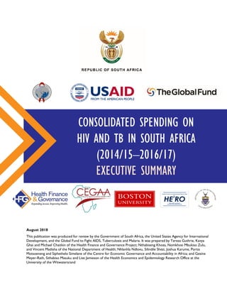 CONSOLIDATED SPENDING ON
HIV AND TB IN SOUTH AFRICA
(2014/15–2016/17)
EXECUTIVE SUMMARY
August 2018
This publication was produced for review by the Government of South Africa, the United States Agency for International
Development, and the Global Fund to Fight AIDS, Tuberculosis and Malaria. It was prepared by Teresa Guthrie, Kavya
Ghai and Michael Chaitkin of the Health Finance and Governance Project; Nthabiseng Khoza, Nomkhosi Mbukiso Zulu,
and Vincent Madisha of the National Department of Health; Nhlanhla Ndlovu, Silindile Shezi, Joshua Karume, Portia
Motsoeneng and Siphethelo Simelane of the Centre for Economic Governance and Accountability in Africa; and Gesine
Meyer-Rath, Sithabiso Masuku and Lise Jamieson of the Health Economics and Epidemiology Research Office at the
University of the Witwatersrand
Health Economics and Epidemiology Research Office
Wits Health Consortium
University of the Witwatersrand
HE RO
2
 