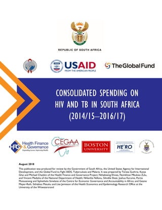 CONSOLIDATED SPENDING ON
HIV AND TB IN SOUTH AFRICA
(2014/15–2016/17)
August 2018
This publication was produced for review by the Government of South Africa, the United States Agency for International
Development, and the Global Fund to Fight AIDS, Tuberculosis and Malaria. It was prepared by Teresa Guthrie, Kavya
Ghai and Michael Chaitkin of the Health Finance and Governance Project; Nthabiseng Khoza, Nomkhosi Mbukiso Zulu,
and Vincent Madisha of the National Department of Health; Nhlanhla Ndlovu, Silindile Shezi, Joshua Karume, Portia
Motsoeneng and Siphethelo Simelane of the Centre for Economic Governance and Accountability in Africa; and Gesine
Meyer-Rath, Sithabiso Masuku and Lise Jamieson of the Health Economics and Epidemiology Research Office at the
University of the Witwatersrand
Health Economics and Epidemiology Research Office
Wits Health Consortium
University of the Witwatersrand
HE RO
2
 