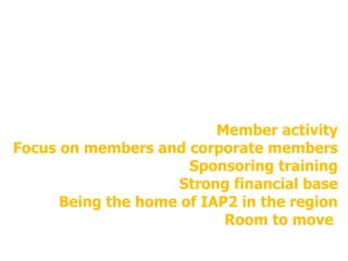 Member activity Focus on members and corporate members Sponsoring training Strong financial base Being the home of IAP2 in the region Room to move  