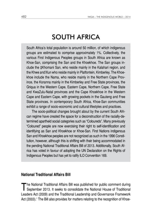 482 IWGIA – THE INDIGENOUS WORLD – 2014 
SOUTH AFRICA 
South Africa’s total population is around 50 million, of which indigenous 
groups are estimated to comprise approximately 1%. Collectively, the 
various First Indigenous Peoples groups in South Africa are known as 
Khoe-San, comprising the San and the Khoekhoe. The San groups in-clude 
the ‡Khomani San, who reside mainly in the Kalahari region, and 
the Khwe and!Xun who reside mainly in Platfontein, Kimberley. The Khoe-khoe 
include the Nama, who reside mainly in the Northern Cape Prov-ince, 
the Koranna mainly in the Kimberley and Free State provinces, the 
Griqua in the Western Cape, Eastern Cape, Northern Cape, Free State 
and KwaZulu-Natal provinces and the Cape Khoekhoe in the Western 
Cape and Eastern Cape, with growing pockets in the Gauteng and Free 
State provinces. In contemporary South Africa, Khoe-San communities 
exhibit a range of socio-economic and cultural lifestyles and practices. 
The socio-political changes brought about by the current South Afri-can 
regime have created the space for a deconstruction of the racially-de-termined 
apartheid social categories such as “Coloureds”. Many previously 
“Coloured” people are now exercising their right to self-identification and 
identifying as San and Khoekhoe or Khoe-San. First Nations indigenous 
San and Khoekhoe peoples are not recognized as such in the 1996 Consti-tution, 
however, although this is shifting with their being accommodated in 
the pending National Traditional Affairs Bill of 2013. Additionally, South Af-rica 
has voted in favour of adopting the UN Declaration on the Rights of 
Indigenous Peoples but has yet to ratify ILO Convention 169. 
National Traditional Affairs Bill 
The National Traditional Affairs Bill was published for public comment during 
September 2013. It seeks to consolidate the National House of Traditional 
Leaders Act (2009) and the Traditional Leadership and Governance Framework 
Act (2003).1 The Bill also provides for matters relating to the recognition of Khoe- 
 