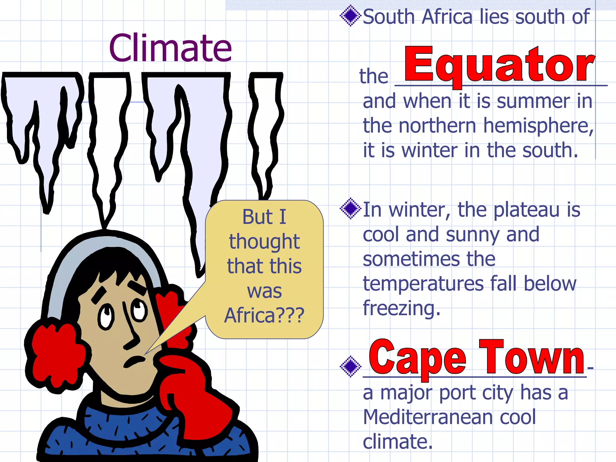 South Africa lies south of
Climate
                  the ___________________
                   and when it is summer in
                   the northern hemisphere,
                   it is winter in the south.


        But I     In winter, the plateau is
      thought     cool and sunny and
      that this   sometimes the
         was      temperatures fall below
      Africa???   freezing.

                  ____________________-
                  a major port city has a
                  Mediterranean cool
                  climate.
 