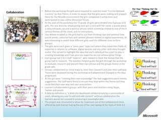 • Before the workshop the girls were required to read the novel “Cry the Beloved
Collaboration     Country” by Alan Paton; in order to assess that the girls were reading and prepare
                  them for the Moodle environment the girls completed 3 online tests and
                  participated in class online discussion forum.
                • At the start of the workshop the 72 grade 10 girls were divided into 9 groups of 8
                  girls, this was done by simply giving each girl a card with her name, a puzzle piece,
                  a coloured peak cap and a word or phrase which somehow related to one of the 9
                  central themes of the novel, and no instructions.
                • Live debate erupted as the girls had to use their thinking caps and workout how
                  puzzle pieces, coloured hats and random phrases related to digital experiences. (It
                  was interesting to watch how different girls used the different clues to form
                  groups)
                • The girls were each given a “press pass” type card where they listed their fields of
                  expertise in relation to software, digital devices and any other skills they thought
                  useful. This served to highlight the idea that each individual has a part to play in
                  creating knowledge and if we pool our expertise we can achieve great things
                • Each group had 2 to 3 staff “experts”, who related to them the thread that the
                  group had to research. The teachers helped guide the girls through the workshop
                  to evaluate, research and present their own phrase and the groups theme in the
                  grade wiki.
                • Groups collaborated on mind maps to steer their research and plan their pathway.
                  These were displayed during the workshop and adapted and changed as the days
                  progressed.
                • As the girl were “creating their own knowledge” the task suggestions were merely
                  suggestions. The staff were there to ensure they kept within the theme but they
                  could find their own way and own associations.
                • Learners collaborated in groups, with their peers and teachers using Skype,
                  Twitter and emails
                • A Wiki by definition is “a Web site developed collaboratively by a community of
                  users, allowing any user to add and edit content” without collaboration the
                  learners would not succeed in producing a meaningful wiki.
                • The project was structured to allow for maximum use of the collaboration tools
                  offered by each learner having the use of her own laptop & the tools of Web 2.0
 