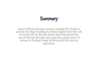 Summary 
South African Airways remains among the choicest 
airlines for those looking for direct flights from the UK 
to South Africa. Being a destination based airline, 
South African Airways also tops the charts when it 
comes to finding cheap airfares with full-service 
operators. 
 