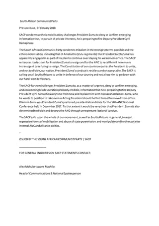 SouthAfricanCommunistParty
Pressrelease,6February2018
SACPcondemnsethnicmobilisation,challengesPresidentZumatodenyor confirmemerging
informationthat,inpursuitof private interests,he ispreparingtofire DeputyPresidentCyril
Ramaphosa
The South AfricanCommunistPartycondemnstribalisminthe strongesttermspossible andthe
ethnicmobilisation,includingthatof Amabutho(Zuluregiments) thatPresidentJacobZumahas
apparentlyengagedinaspart of hisplanto continue overstayinghiswelcomeinoffice.The SACP
reiteratesitsdecisionforPresidentZumatoresignandforthe ANCto recall himif he remains
intransigentbyrefusingtoresign.The Constitutionof ourcountryrequiresthe Presidenttounite,
and notto divide, ournation.PresidentZuma'sconductisrecklessandunacceptable.The SACPis
callingonall SouthAfricansto unite indefence of ourcountryandnot allow himtogo downwith
our hard-wondemocracy.
The SACPfurtherchallengesPresidentZumato,asa matterof urgency,denyorconfirmemerging,
and consideringhisdesperationprobablycredible,informationthathe ispreparingtofire Deputy
PresidentCyril Ramaphosaanytime fromnow andreplace himwithNkosazanaDlamini-Zuma,who
he wants toposition totake overas ActingPresidentshouldhe findhimself removedfromoffice.
Dlamini-ZumawasPresidentZuma'spreferredpresidentialcandidate forthe 54thANC National
Conference heldinDecember2017. To that extentitwouldbe veryclearthatPresidentZumaisalso
determinedtodivide anddestroythe ANCthroughunrepentantfactional conduct.
The SACPcallsupon the whole of ourmovement,aswell asSouthAfricansingeneral,toreject
regressive formsof mobilisationandabuse of state powertotry andmanipulate andfurtherpolarise
internal ANCandAlliance politics.
--
ISSUED BY THE SOUTH AFRICAN COMMUNISTPARTY | SACP
___________________
FOR GENERAL ENQUIRIESON SACPSTATEMENTS CONTACT:
Alex Mohubetswane Mashilo
Headof Communications&National Spokesperson
 
