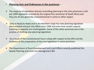 • Planning Acts and Ordinances in the provinces –
 The majority of legislation directly controlling planning in the nine provinces is still
pre-1994 legislation enacted by the original four provinces of South Africa and
they are all also generally unconstitutional in some or other aspect.
 Only in KwaZulu-Natal and in the Northern Cape has new planning legislation
been enacted and put into effect since 1994 and even here certain aspects
(relating to appeals) are challengeable. Some of the other provinces are in the
process of drafting new planning legislation.
 As a result of the Constitutional Court ruling with respect to the DFA and the
tardiness of the preparation of the new legislation in some provinces.
 The Department of Rural Development and Land Affairs recently published the
Spatial Planning and Land Use Management Bill.
 