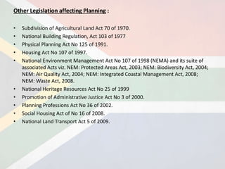 Other Legislation affecting Planning :
• Subdivision of Agricultural Land Act 70 of 1970.
• National Building Regulation, Act 103 of 1977
• Physical Planning Act No 125 of 1991.
• Housing Act No 107 of 1997.
• National Environment Management Act No 107 of 1998 (NEMA) and its suite of
associated Acts viz. NEM: Protected Areas Act, 2003; NEM: Biodiversity Act, 2004;
NEM: Air Quality Act, 2004; NEM: Integrated Coastal Management Act, 2008;
NEM: Waste Act, 2008.
• National Heritage Resources Act No 25 of 1999
• Promotion of Administrative Justice Act No 3 of 2000.
• Planning Professions Act No 36 of 2002.
• Social Housing Act of No 16 of 2008.
• National Land Transport Act 5 of 2009.
 