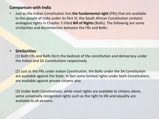 Comparison with India
• Just as the Indian Constitution lists the fundamental right (FRs) that are available
to the people of India under its Part III, the South African Constitution contains
analogous rights in Chapter 2 titled Bill of Rights (BoRs). The following are some
similarities and dissimilarities between the FRs and BoRs:
• Similarities:
(1) Both FRs and BoRs form the bedrock of the constitution and democracy under
the Indian and SA Constitutions respectively.
(2) Just as the FRs under Indian Constitution, the BoRs under the SA Constitution
are available against the State. In fact some limited rights under both Constitutions
are available against private citizens also.
(3) Under both Constitutions, while most rights are available to citizens alone,
some universally recognized rights such as the right to life and equality are
available to all persons.
 